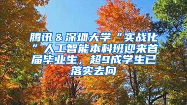 腾讯＆深圳大学“实战化”人工智能本科班迎来首届毕业生，超9成学生已落实去向