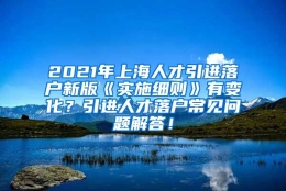 2021年上海人才引进落户新版《实施细则》有变化？引进人才落户常见问题解答！