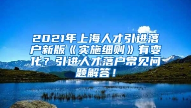 2021年上海人才引进落户新版《实施细则》有变化？引进人才落户常见问题解答！