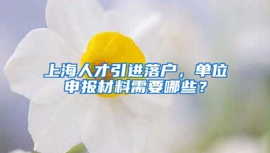 上海人才引进落户，单位申报材料需要哪些？