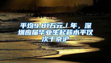 平均9.81万元／年，深圳应届毕业生起薪水平仅次于京沪