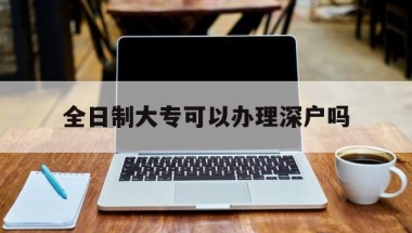 全日制大专可以办理深户吗(全日制大专毕业可以入深户吗)