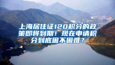 上海居住证120积分的政策即将到期！现在申请积分到底困不困难？