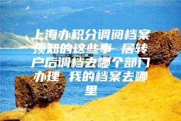 上海办积分调阅档案须知的这些事 居转户后调档去哪个部门办理 我的档案去哪里