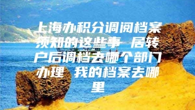 上海办积分调阅档案须知的这些事 居转户后调档去哪个部门办理 我的档案去哪里