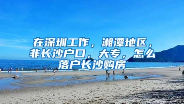 在深圳工作，湘潭地区，非长沙户口，大专，怎么落户长沙购房