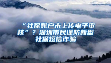 “社保账户未上传电子审核”？深圳市民谨防新型社保短信诈骗