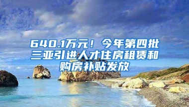 640.1万元！今年第四批三亚引进人才住房租赁和购房补贴发放