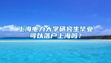 上海电力大学研究生毕业可以落户上海吗？