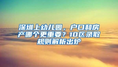 深圳上幼儿园，户口和房产哪个更重要？10区录取规则解析出炉