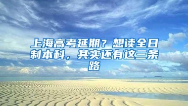 上海高考延期？想读全日制本科，其实还有这三条路