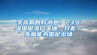 李霄鹏的好消息！23岁准国脚落户深圳，只差一步就能为国足出场