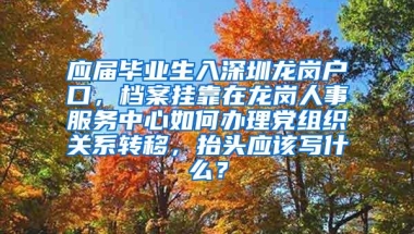 应届毕业生入深圳龙岗户口，档案挂靠在龙岗人事服务中心如何办理党组织关系转移，抬头应该写什么？