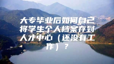 大专毕业后如何自己将学生个人档案存到人才中心（还没有工作）？