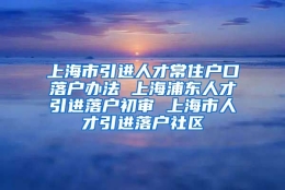 上海市引进人才常住户口落户办法 上海浦东人才引进落户初审 上海市人才引进落户社区