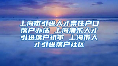 上海市引进人才常住户口落户办法 上海浦东人才引进落户初审 上海市人才引进落户社区