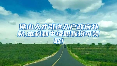 佛山人才引进入户政府补贴,本科和中级职称均可领取!