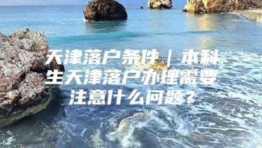 天津落户条件｜本科生天津落户办理需要注意什么问题？