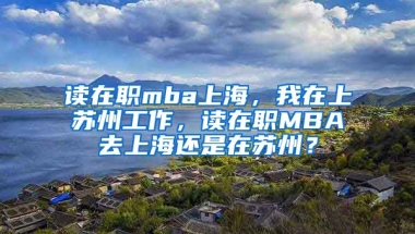 读在职mba上海，我在上苏州工作，读在职MBA去上海还是在苏州？