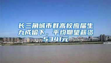 长三角城市群高校应届生九成留下，平均期望薪资5341元