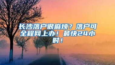 长沙落户很麻烦？落户可全程网上办！最快24小时！