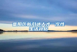 富阳区新引进人才一次性生活补贴