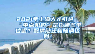 2021年上海人才引进“重点机构”是指哪些单位呢？配偶随迁和随调区别！