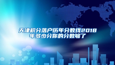 天津积分落户历年分数线2018年多少分你的分数够了