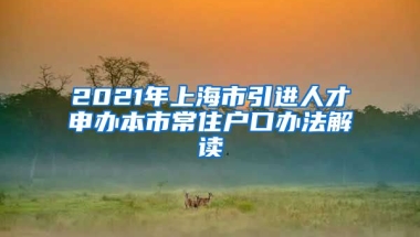 2021年上海市引进人才申办本市常住户口办法解读