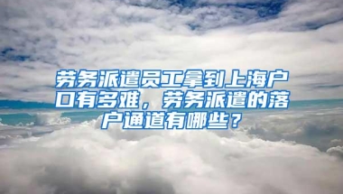 劳务派遣员工拿到上海户口有多难，劳务派遣的落户通道有哪些？