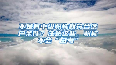 不是有中级职称就符合落户条件？注意这些，职称不会“白考”