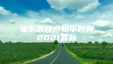 浦东居转户初审时间2021最新