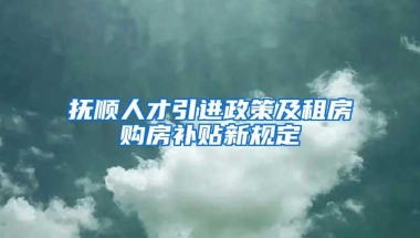 抚顺人才引进政策及租房购房补贴新规定