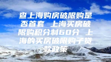 查上海购房破限购是否首套 上海买房破限购积分制60分 上海的买房破限购子贷款政策