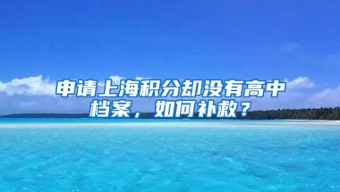 申请上海积分却没有高中档案，如何补救？