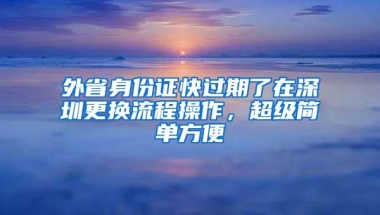 外省身份证快过期了在深圳更换流程操作，超级简单方便