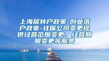 上海居转户政策-创业落户政策-社保公司变更提供经营范围变更、经营期限变更等服务