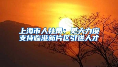 上海市人社局：更大力度支持临港新片区引进人才