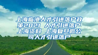 上海临港人才引进落户政策2021 人才引进落户上海资料 上海复旦微公司人才引进落户