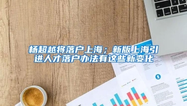 杨超越将落户上海；新版上海引进人才落户办法有这些新变化