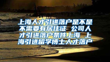 上海人才引进落户是不是不需要有居住证 公司人才引进落户条件上海 上海引进留学博士人才落户