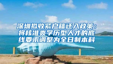 深圳拟收紧户籍迁入政策：将核准类学历型人才的底线要求调整为全日制本科