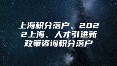 上海积分落户、2022上海、人才引进新政策咨询积分落户