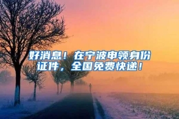 好消息！在宁波申领身份证件，全国免费快递！