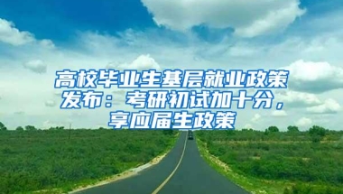 高校毕业生基层就业政策发布：考研初试加十分，享应届生政策