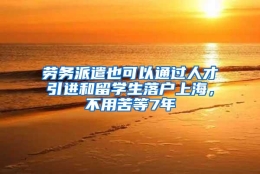 劳务派遣也可以通过人才引进和留学生落户上海，不用苦等7年