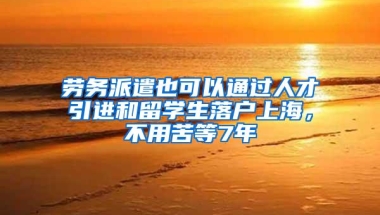 劳务派遣也可以通过人才引进和留学生落户上海，不用苦等7年