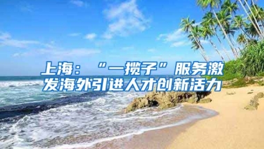 上海：“一揽子”服务激发海外引进人才创新活力