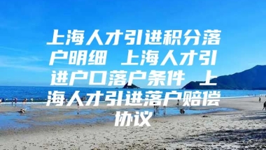 上海人才引进积分落户明细 上海人才引进户口落户条件 上海人才引进落户赔偿协议