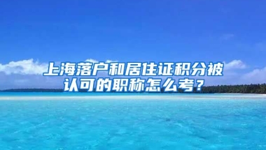 上海落户和居住证积分被认可的职称怎么考？